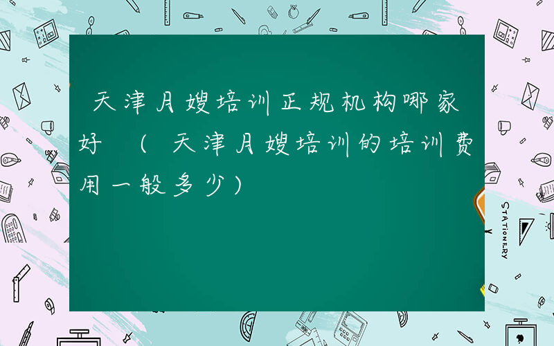 天津月嫂培训正规机构哪家好 (天津月嫂培训的培训费用一般多少)